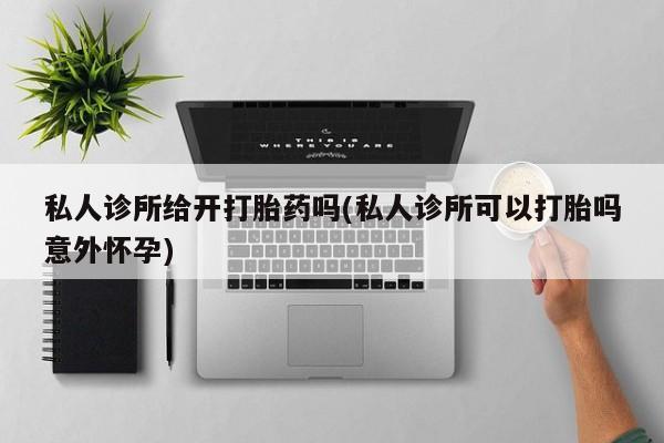 堕胎药联系方式私人诊所给开打胎药吗(私人诊所可以打胎吗意外怀孕)