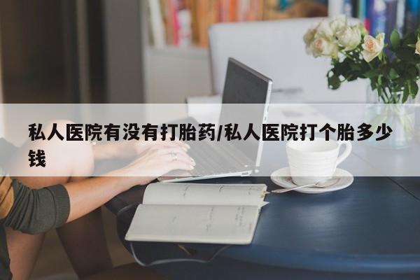 堕胎药联系方式私人医院有没有打胎药/私人医院打个胎多少钱