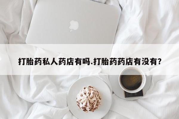 堕胎药联系方式打胎药私人药店有吗.打胎药药店有没有？