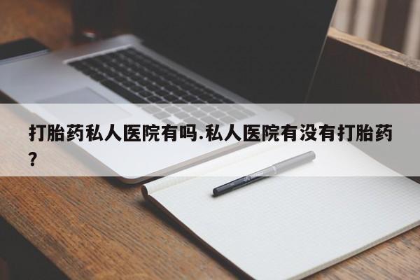 堕胎药联系方式打胎药私人医院有吗.私人医院有没有打胎药？