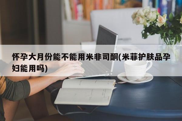 堕胎药联系方式怀孕大月份能不能用米非司酮(米菲护肤品孕妇能用吗)