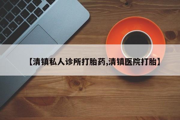 堕胎药联系方式【清镇私人诊所打胎药,清镇医院打胎】