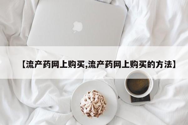堕胎药联系方式【流产药网上购买,流产药网上购买的方法】