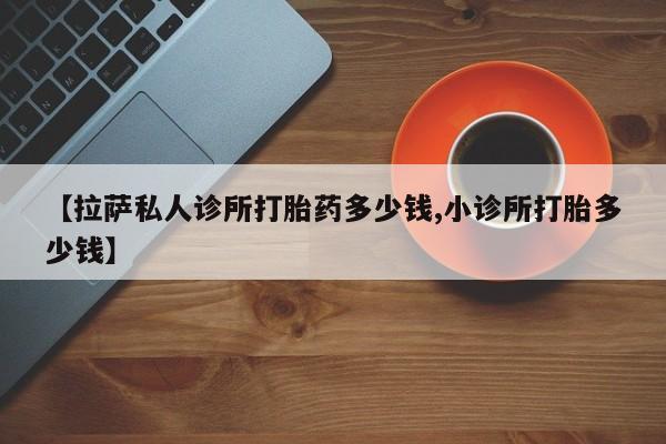 堕胎药联系方式【拉萨私人诊所打胎药多少钱,小诊所打胎多少钱】