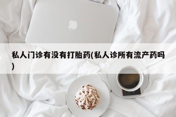 堕胎药联系方式私人门诊有没有打胎药(私人诊所有流产药吗)