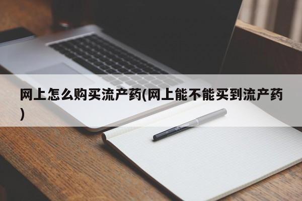 堕胎药联系方式网上怎么购买流产药(网上能不能买到流产药)