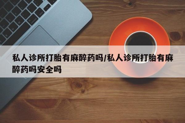 堕胎药联系方式私人诊所打胎有麻醉药吗/私人诊所打胎有麻醉药吗安全吗